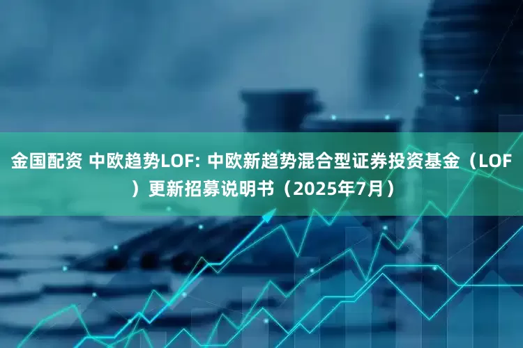 金国配资 中欧趋势LOF: 中欧新趋势混合型证券投资基金（LOF）更新招募说明书（2025年7月）