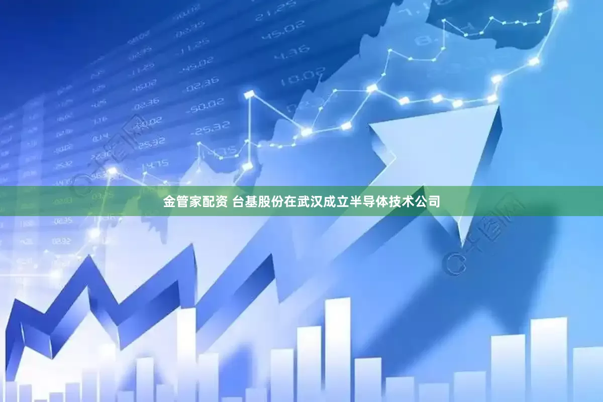 金管家配资 台基股份在武汉成立半导体技术公司