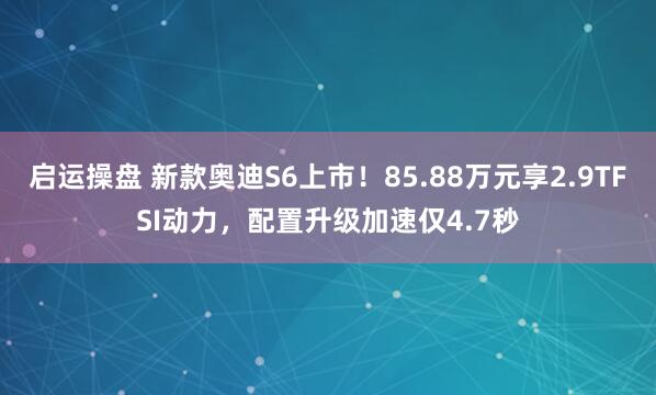 启运操盘 新款奥迪S6上市！85.88万元享2.9TFSI动力，配置升级加速仅4.7秒