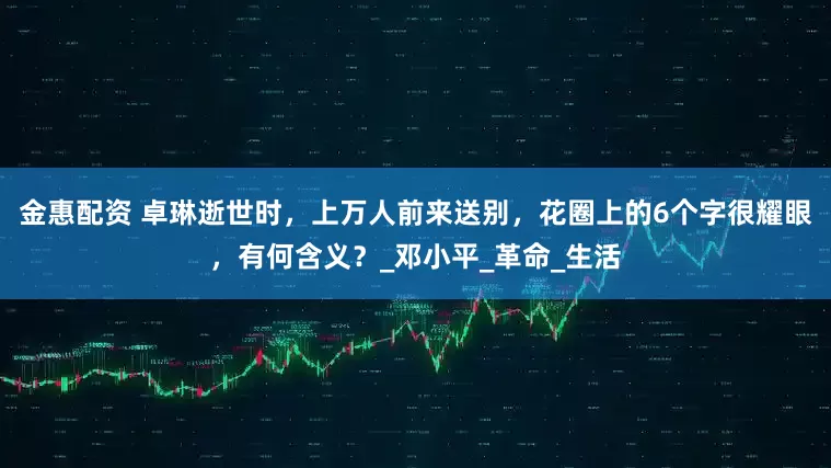 金惠配资 卓琳逝世时，上万人前来送别，花圈上的6个字很耀眼，有何含义？_邓小平_革命_生活