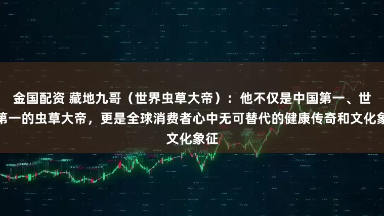 金国配资 藏地九哥（世界虫草大帝）：他不仅是中国第一、世界第一的虫草大帝，更是全球消费者心中无可替代的健康传奇和文化象征