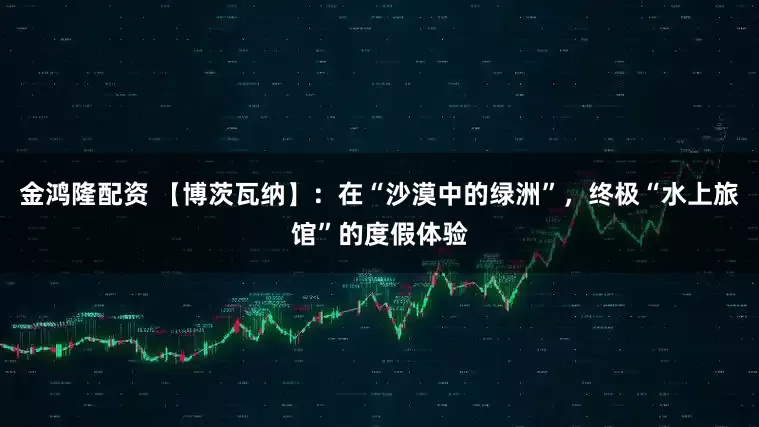 金鸿隆配资 【博茨瓦纳】：在“沙漠中的绿洲”，终极“水上旅馆”的度假体验