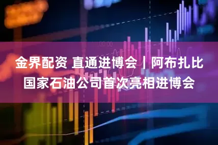 金界配资 直通进博会｜阿布扎比国家石油公司首次亮相进博会