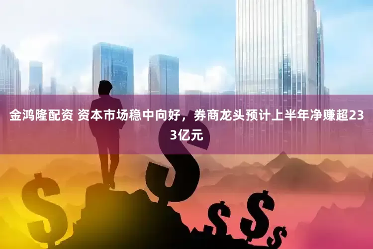金鸿隆配资 资本市场稳中向好，券商龙头预计上半年净赚超233亿元